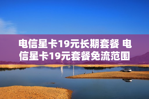电信星卡19元长期套餐 电信星卡19元套餐免流范围