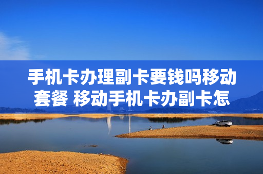 手机卡办理副卡要钱吗移动套餐 移动手机卡办副卡怎么收费