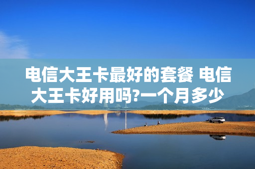 电信大王卡最好的套餐 电信大王卡好用吗?一个月多少钱?