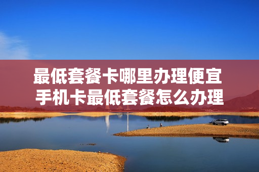 最低套餐卡哪里办理便宜 手机卡最低套餐怎么办理