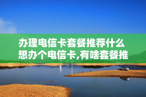 办理电信卡套餐推荐什么 想办个电信卡,有啥套餐推荐