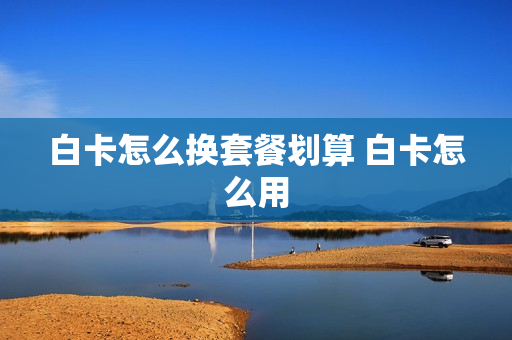 白卡怎么换套餐划算 白卡怎么用