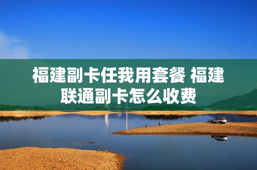 福建副卡任我用套餐 福建联通副卡怎么收费