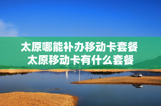 太原哪能补办移动卡套餐 太原移动卡有什么套餐