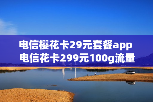 电信樱花卡29元套餐app 电信花卡299元100g流量是真的吗