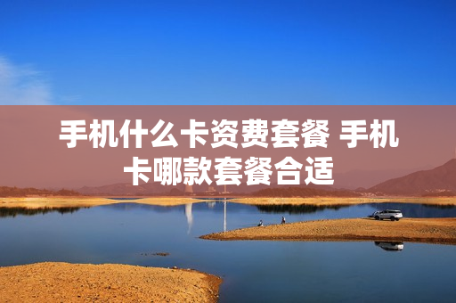 手机什么卡资费套餐 手机卡哪款套餐合适
