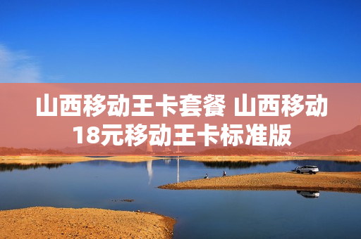 山西移动王卡套餐 山西移动18元移动王卡标准版