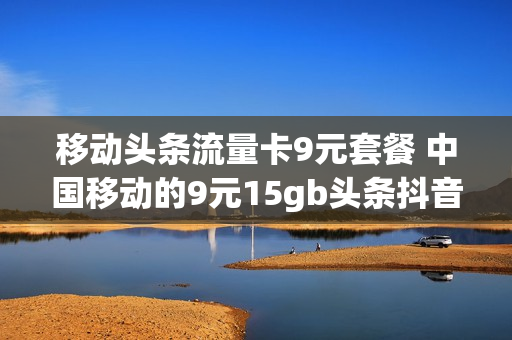 移动头条流量卡9元套餐 中国移动的9元15gb头条抖音流量包是怎么回事