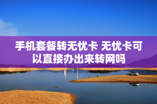 手机套餐转无忧卡 无忧卡可以直接办出来转网吗