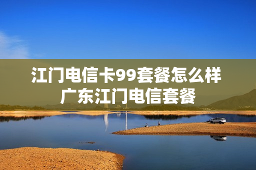 江门电信卡99套餐怎么样 广东江门电信套餐