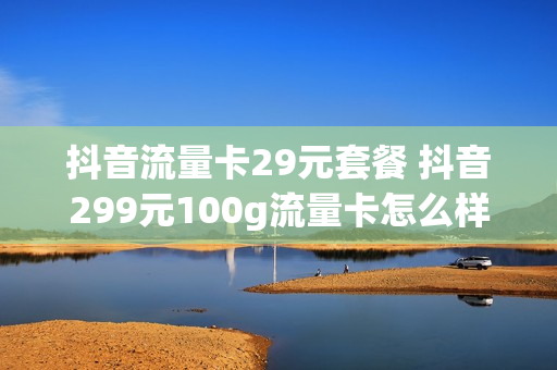 抖音流量卡29元套餐 抖音299元100g流量卡怎么样