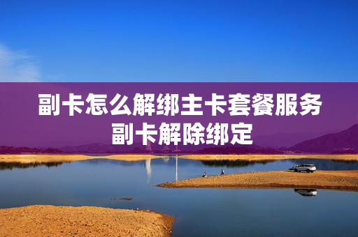 副卡怎么解绑主卡套餐服务 副卡解除绑定