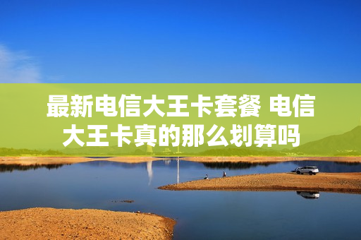 最新电信大王卡套餐 电信大王卡真的那么划算吗