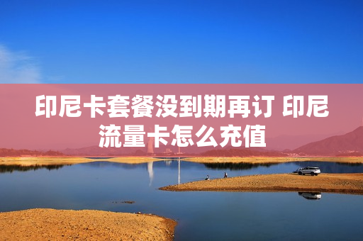印尼卡套餐没到期再订 印尼流量卡怎么充值