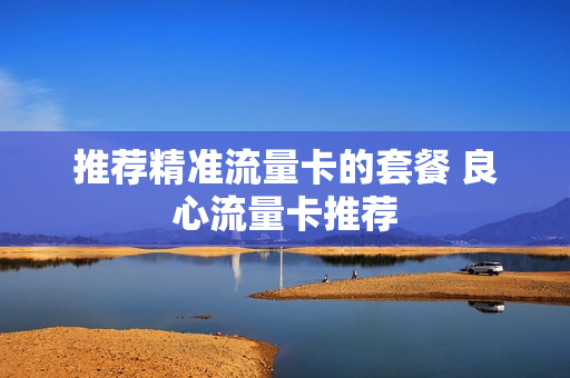 推荐精准流量卡的套餐 良心流量卡推荐