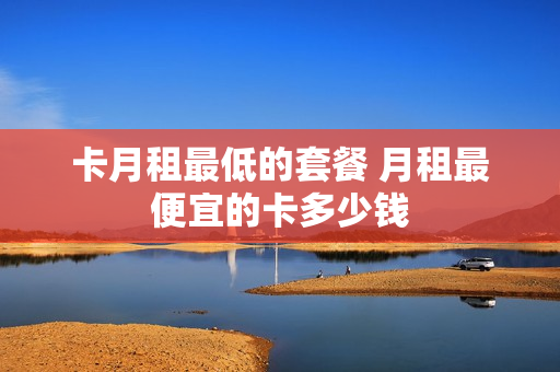 卡月租最低的套餐 月租最便宜的卡多少钱