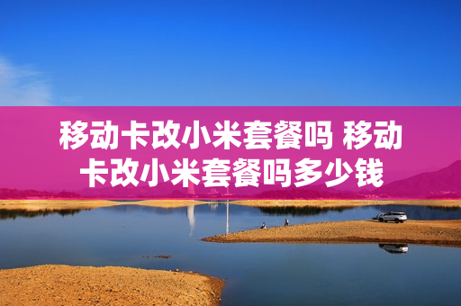 移动卡改小米套餐吗 移动卡改小米套餐吗多少钱