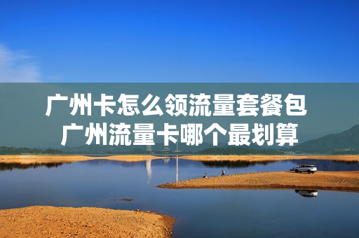 广州卡怎么领流量套餐包 广州流量卡哪个最划算