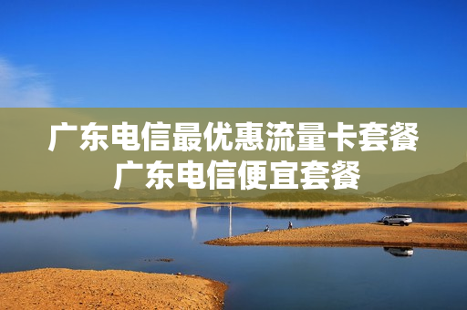 广东电信最优惠流量卡套餐 广东电信便宜套餐