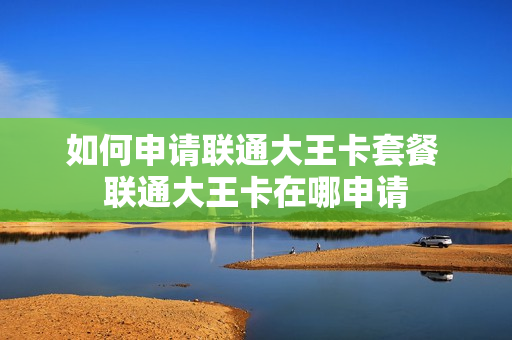 如何申请联通大王卡套餐 联通大王卡在哪申请