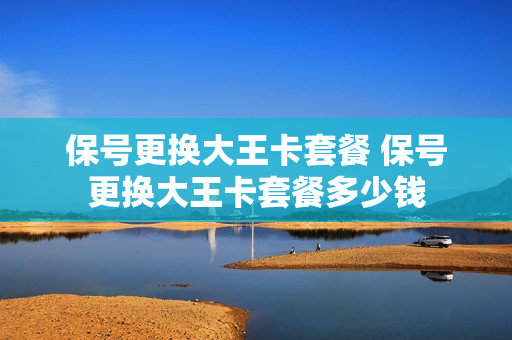 保号更换大王卡套餐 保号更换大王卡套餐多少钱