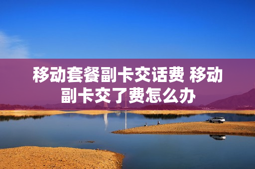移动套餐副卡交话费 移动副卡交了费怎么办