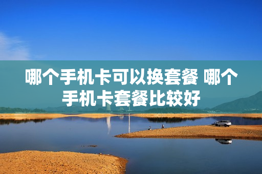哪个手机卡可以换套餐 哪个手机卡套餐比较好