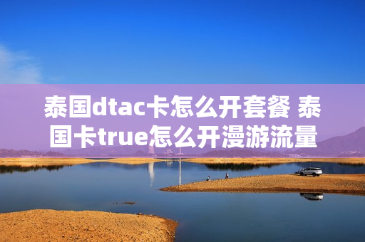 泰国dtac卡怎么开套餐 泰国卡true怎么开漫游流量