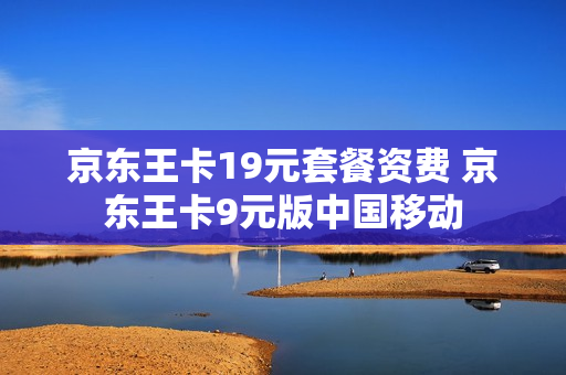 京东王卡19元套餐资费 京东王卡9元版中国移动