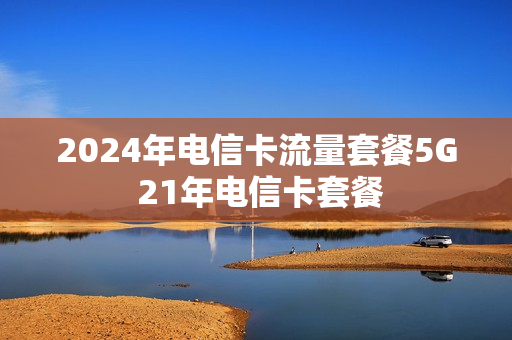 2024年电信卡流量套餐5G 21年电信卡套餐