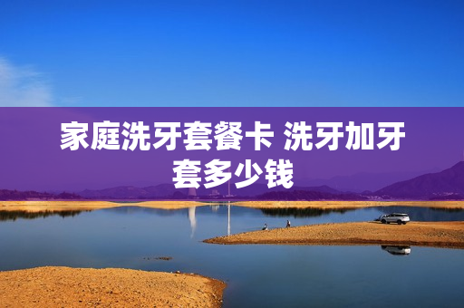 家庭洗牙套餐卡 洗牙加牙套多少钱