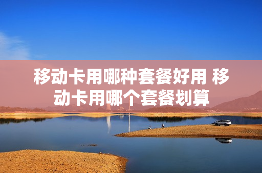 移动卡用哪种套餐好用 移动卡用哪个套餐划算