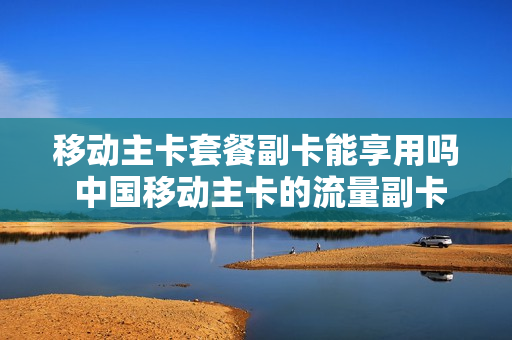 移动主卡套餐副卡能享用吗 中国移动主卡的流量副卡可以用吗
