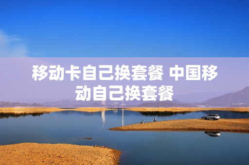 移动卡自己换套餐 中国移动自己换套餐