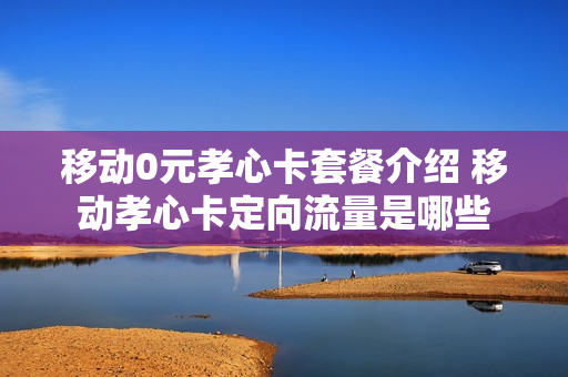 移动0元孝心卡套餐介绍 移动孝心卡定向流量是哪些