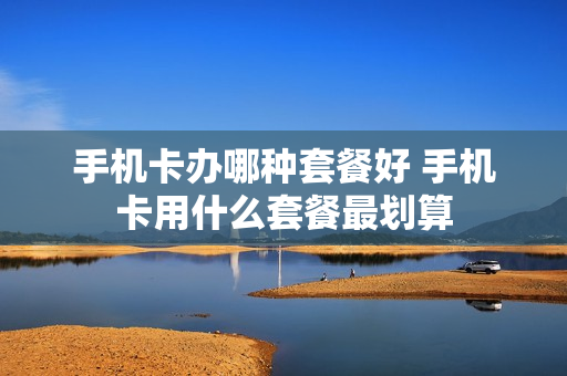 手机卡办哪种套餐好 手机卡用什么套餐最划算