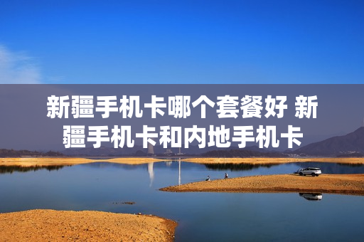新疆手机卡哪个套餐好 新疆手机卡和内地手机卡