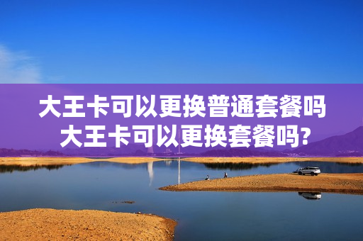 大王卡可以更换普通套餐吗 大王卡可以更换套餐吗?