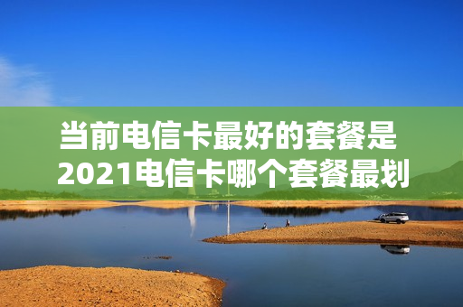 当前电信卡最好的套餐是 2021电信卡哪个套餐最划算