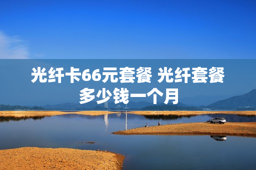 光纤卡66元套餐 光纤套餐多少钱一个月