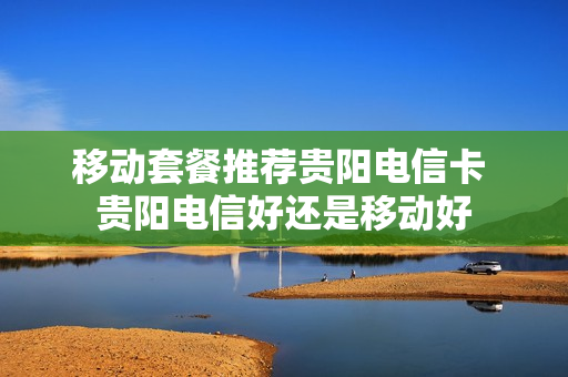 移动套餐推荐贵阳电信卡 贵阳电信好还是移动好