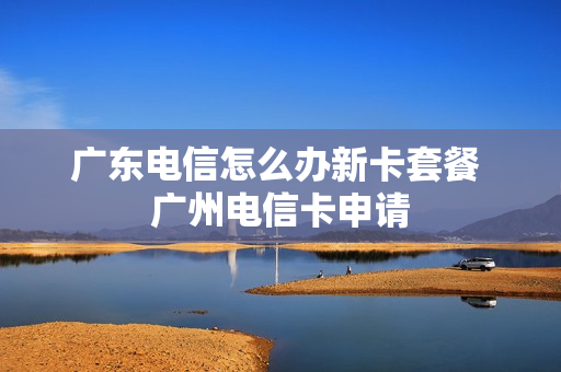 广东电信怎么办新卡套餐 广州电信卡申请