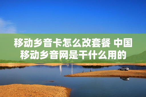 移动乡音卡怎么改套餐 中国移动乡音网是干什么用的