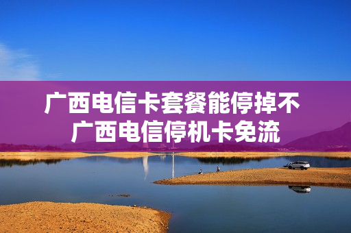 广西电信卡套餐能停掉不 广西电信停机卡免流