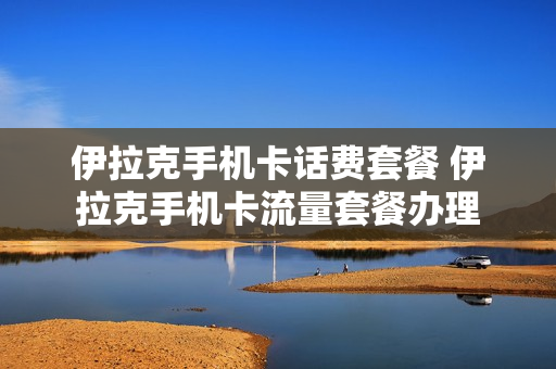 伊拉克手机卡话费套餐 伊拉克手机卡流量套餐办理
