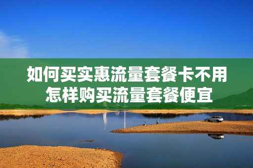 如何买实惠流量套餐卡不用 怎样购买流量套餐便宜