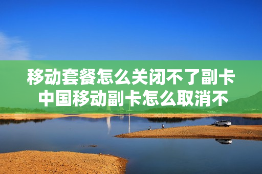 移动套餐怎么关闭不了副卡 中国移动副卡怎么取消不了