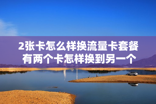 2张卡怎么样换流量卡套餐 有两个卡怎样换到另一个卡的流量