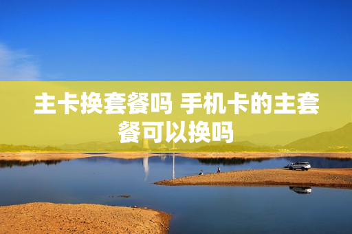 主卡换套餐吗 手机卡的主套餐可以换吗