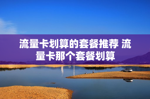 流量卡划算的套餐推荐 流量卡那个套餐划算